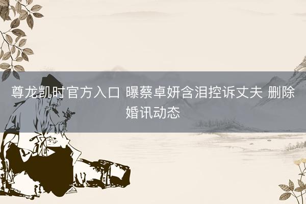尊龙凯时官方入口 曝蔡卓妍含泪控诉丈夫 删除婚讯动态