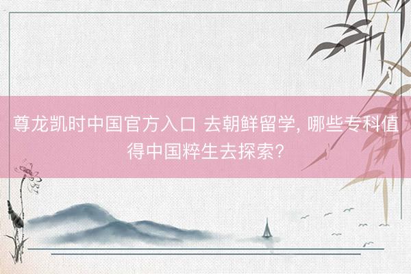 尊龙凯时中国官方入口 去朝鲜留学， 哪些专科值得中国粹生去探索?