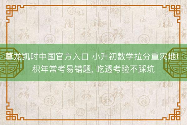 尊龙凯时中国官方入口 小升初数学拉分重灾地! 积年常考易错题， 吃透考验不踩坑