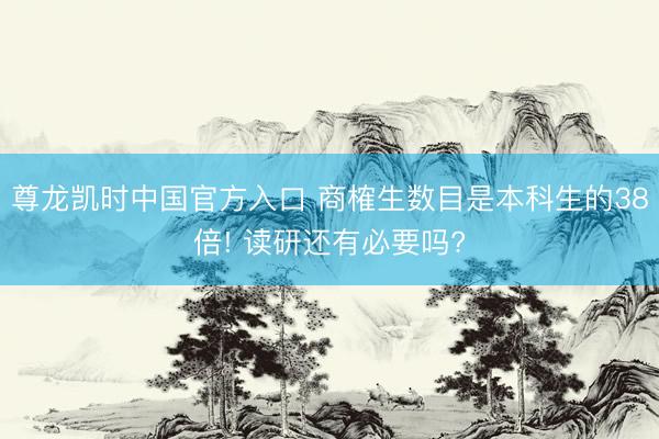 尊龙凯时中国官方入口 商榷生数目是本科生的38倍! 读研还有必要吗?
