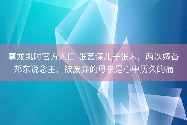 尊龙凯时官方入口 张艺谋儿子张末，两次嫁番邦东说念主，被废弃的母亲是心中历久的痛