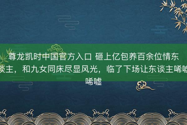 尊龙凯时中国官方入口 砸上亿包养百余位情东谈主，和九女同床尽显风光，临了下场让东谈主唏嘘