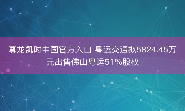 尊龙凯时中国官方入口 粤运交通拟5824.45万元出售佛山粤运51%股权