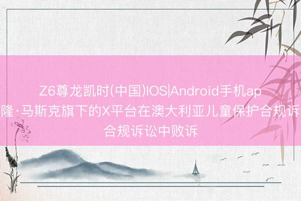 Z6尊龙凯时(中国)IOS|Android手机app下载 埃隆·马斯克旗下的X平台在澳大利亚儿童保护合规诉讼中败诉