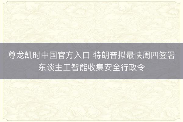 尊龙凯时中国官方入口 特朗普拟最快周四签署东谈主工智能收集安全行政令