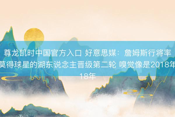 尊龙凯时中国官方入口 好意思媒：詹姆斯行将率莫得球星的湖东说念主晋级第二轮 嗅觉像是2018年