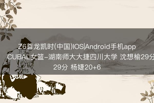 Z6尊龙凯时(中国)IOS|Android手机app下载 🏀CUBAL女篮-湖南师大大捷四川大学 沈想榆29分 杨婕20+6
