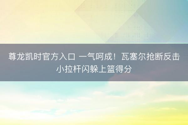 尊龙凯时官方入口 一气呵成！瓦塞尔抢断反击小拉杆闪躲上篮得分
