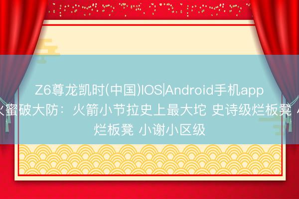 Z6尊龙凯时(中国)IOS|Android手机app下载 0-3火蜜破大防：火箭小节拉史上最大坨 史诗级烂板凳 小谢小区级