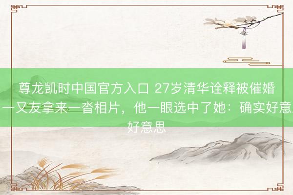 尊龙凯时中国官方入口 27岁清华诠释被催婚，一又友拿来一沓相片，他一眼选中了她：确实好意思