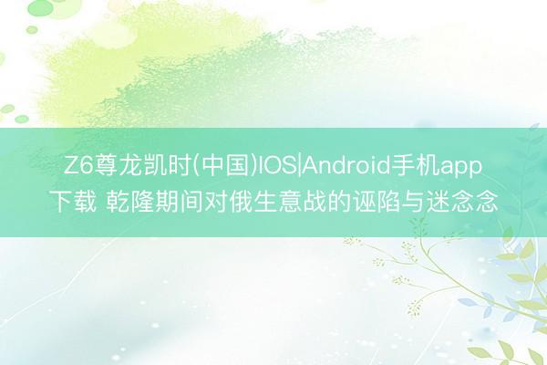Z6尊龙凯时(中国)IOS|Android手机app下载 乾隆期间对俄生意战的诬陷与迷念念