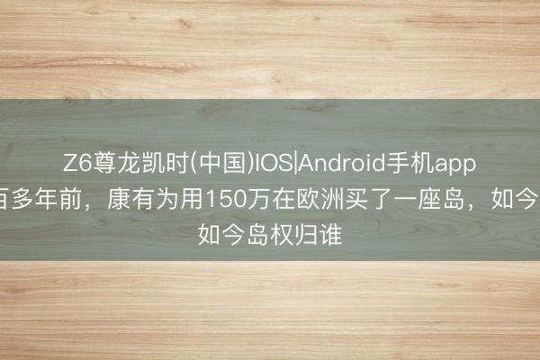 Z6尊龙凯时(中国)IOS|Android手机app下载 一百多年前，康有为用150万在欧洲买了一座岛，如今岛权归谁