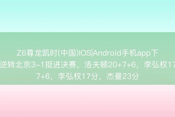 Z6尊龙凯时(中国)IOS|Android手机app下载 上海99-85逆转北京3-1挺进决赛，洛夫顿20+7+6，李弘权17分，杰曼23分