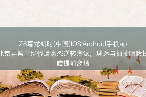 Z6尊龙凯时(中国)IOS|Android手机app下载 北京男篮主场惨遭豪恣逆转淘汰，球迷与抽抽咽噎提前离场
