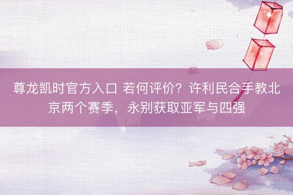 尊龙凯时官方入口 若何评价?许利民合手教北京两个赛季,永别获取亚军与四强
