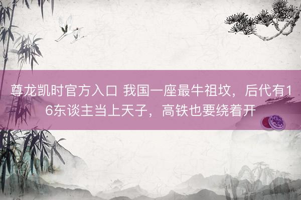尊龙凯时官方入口 我国一座最牛祖坟，后代有16东谈主当上天子，高铁也要绕着开