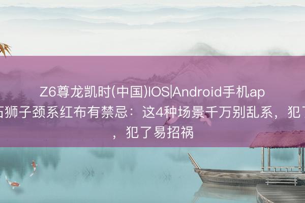 Z6尊龙凯时(中国)IOS|Android手机app下载 石狮子颈系红布有禁忌：这4种场景千万别乱系，犯了易招祸