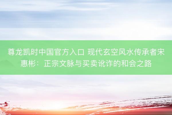 尊龙凯时中国官方入口 现代玄空风水传承者宋惠彬：正宗文脉与买卖讹诈的和会之路