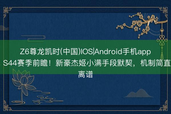 Z6尊龙凯时(中国)IOS|Android手机app下载 S44赛季前瞻！新豪杰姬小满手段默契，机制简直离谱