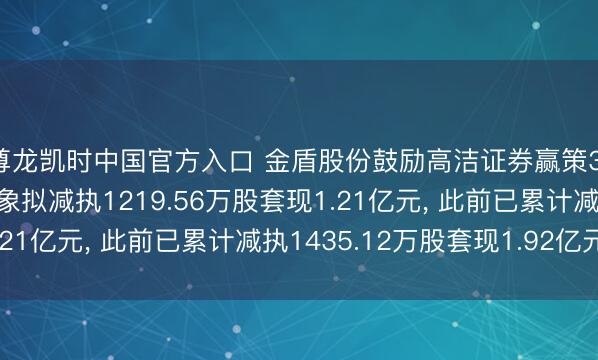 尊龙凯时中国官方入口 金盾股份鼓励高洁证券赢策316号定向钞票惩办想象拟减执1219.56万股套现1.21亿元， 此前已累计减执1435.12万股套现1.92亿元