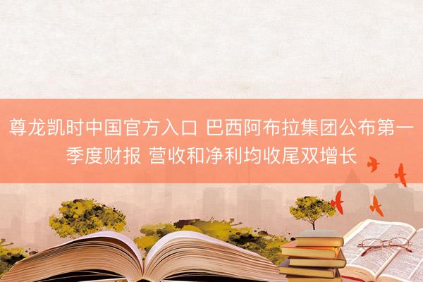 尊龙凯时中国官方入口 巴西阿布拉集团公布第一季度财报 营收和净利均收尾双增长