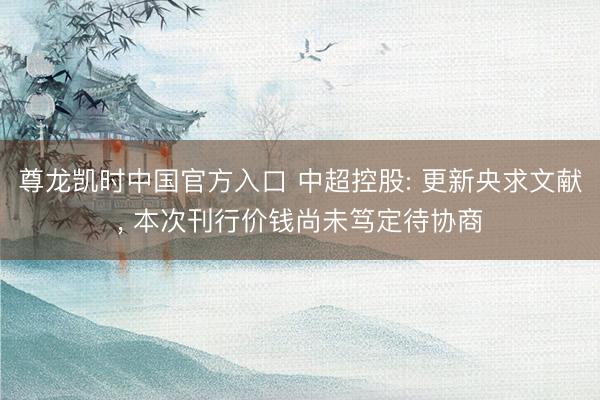 尊龙凯时中国官方入口 中超控股: 更新央求文献， 本次刊行价钱尚未笃定待协商