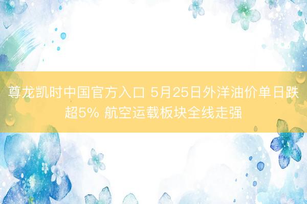 尊龙凯时中国官方入口 5月25日外洋油价单日跌超5% 航空运载板块全线走强