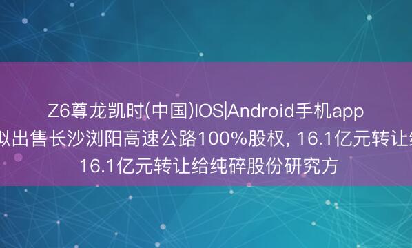 Z6尊龙凯时(中国)IOS|Android手机app下载 周大福创建拟出售长沙浏阳高速公路100%股权， 16.1亿元转让给纯碎股份研究方