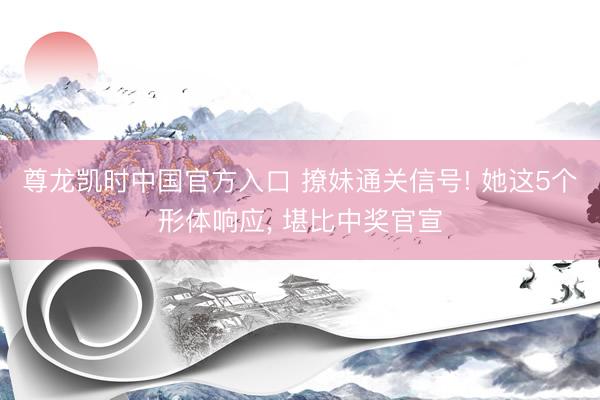 尊龙凯时中国官方入口 撩妹通关信号! 她这5个形体响应， 堪比中奖官宣
