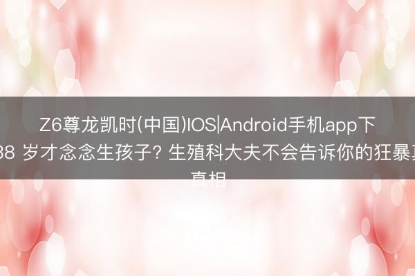 Z6尊龙凯时(中国)IOS|Android手机app下载 38 岁才念念生孩子? 生殖科大夫不会告诉你的狂暴真相