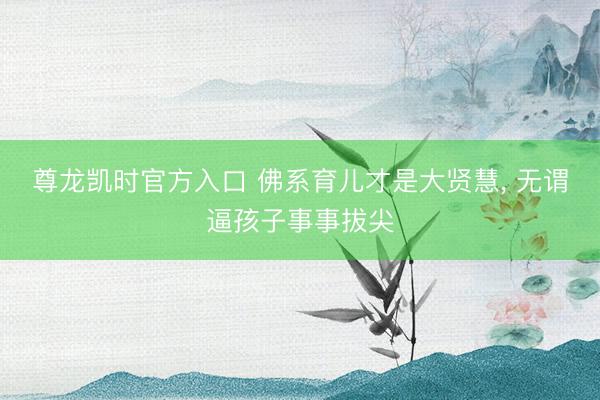 尊龙凯时官方入口 佛系育儿才是大贤慧， 无谓逼孩子事事拔尖