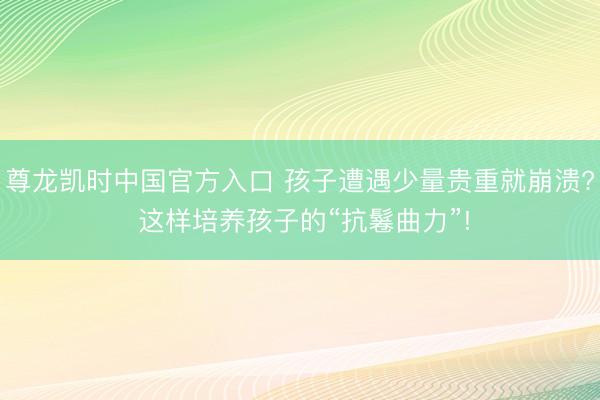 尊龙凯时中国官方入口 孩子遭遇少量贵重就崩溃? 这样培养孩子的“抗鬈曲力”!