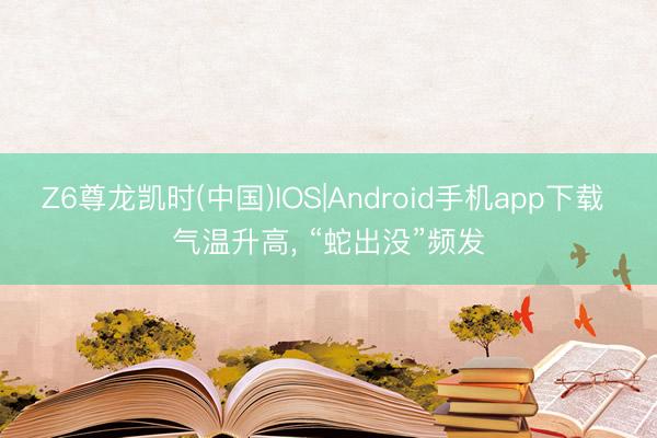 Z6尊龙凯时(中国)IOS|Android手机app下载 气温升高， “蛇出没”频发