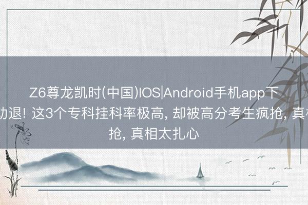 Z6尊龙凯时(中国)IOS|Android手机app下载 全网劝退! 这3个专科挂科率极高， 却被高分考生疯抢， 真相太扎心