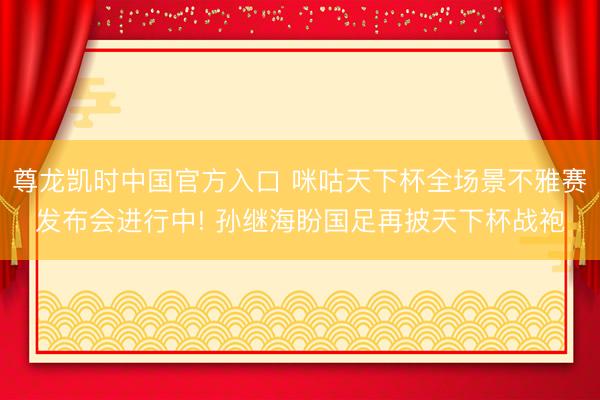 尊龙凯时中国官方入口 咪咕天下杯全场景不雅赛发布会进行中! 孙继海盼国足再披天下杯战袍