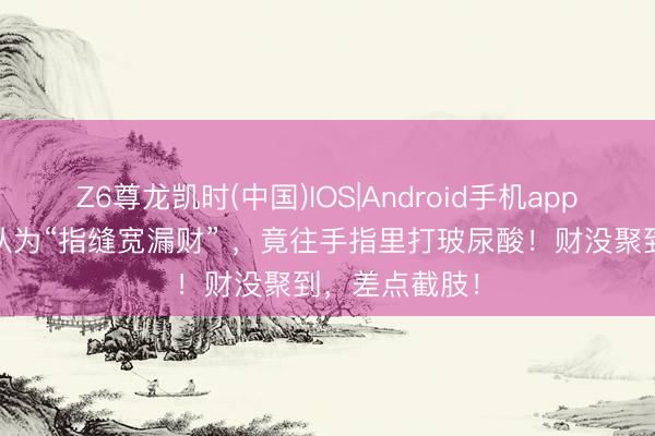 Z6尊龙凯时(中国)IOS|Android手机app下载 一雇主认为“指缝宽漏财” ，竟往手指里打玻尿酸！财没聚到，差点截肢！