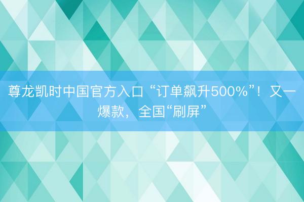 尊龙凯时中国官方入口 “订单飙升500%”！又一爆款，全国“刷屏”