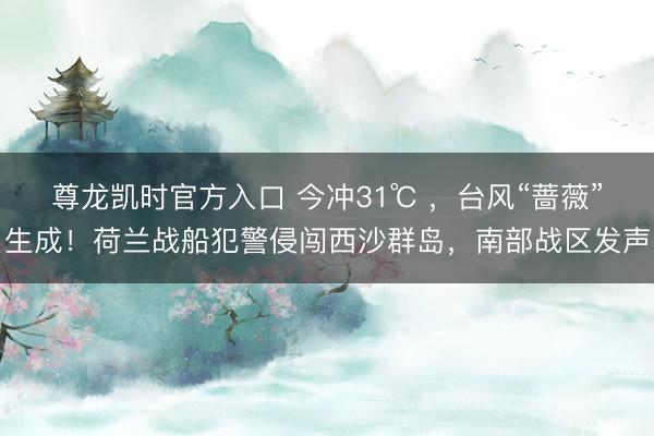 尊龙凯时官方入口 今冲31℃ ，台风“蔷薇”生成！荷兰战船犯警侵闯西沙群岛，南部战区发声