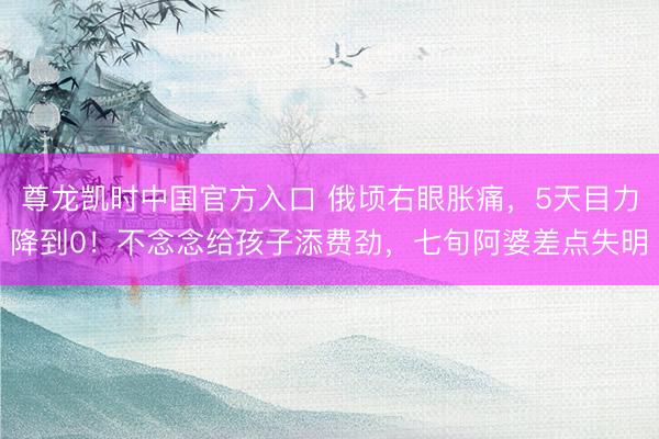 尊龙凯时中国官方入口 俄顷右眼胀痛，5天目力降到0！不念念给孩子添费劲，七旬阿婆差点失明