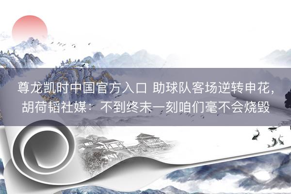 尊龙凯时中国官方入口 助球队客场逆转申花，胡荷韬社媒：不到终末一刻咱们毫不会烧毁