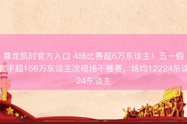 尊龙凯时官方入口 4场比赛超6万东谈主！五一假期寰宇超156万东谈主次现场不雅赛，场均12224东谈主