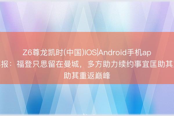 Z6尊龙凯时(中国)IOS|Android手机app下载 邮报：福登只思留在曼城，多方助力续约事宜匡助其重返巅峰