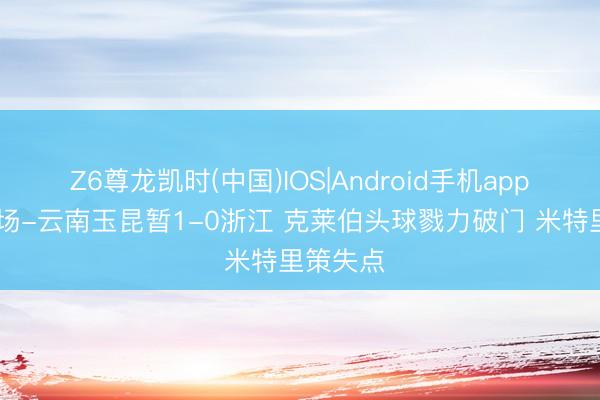Z6尊龙凯时(中国)IOS|Android手机app下载 半场-云南玉昆暂1-0浙江 克莱伯头球戮力破门 米特里策失点