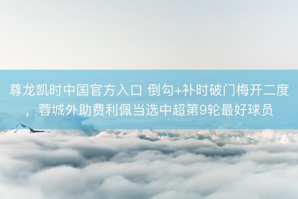 尊龙凯时中国官方入口 倒勾+补时破门梅开二度，蓉城外助费利佩当选中超第9轮最好球员