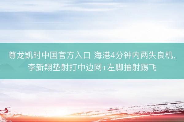 尊龙凯时中国官方入口 海港4分钟内两失良机，李新翔垫射打中边网+左脚抽射踢飞