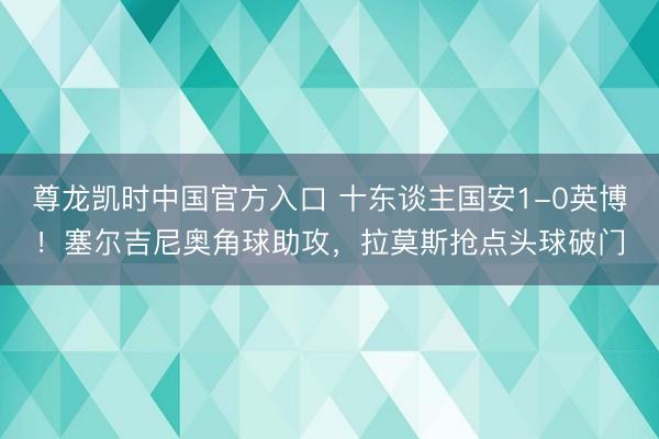 尊龙凯时中国官方入口 十东谈主国安1-0英博！塞尔吉尼奥角球助攻，拉莫斯抢点头球破门