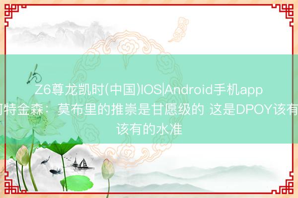 Z6尊龙凯时(中国)IOS|Android手机app下载 阿特金森：莫布里的推崇是甘愿级的 这是DPOY该有的水准