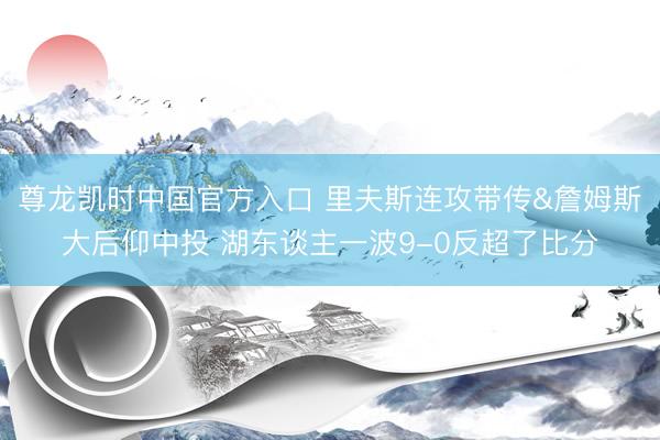 尊龙凯时中国官方入口 里夫斯连攻带传&詹姆斯大后仰中投 湖东谈主一波9-0反超了比分
