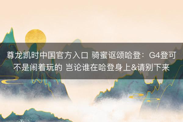 尊龙凯时中国官方入口 骑蜜讴颂哈登：G4登可不是闹着玩的 岂论谁在哈登身上&请别下来