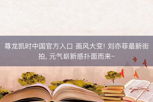 尊龙凯时中国官方入口 画风大变! 刘亦菲最新街拍， 元气崭新感扑面而来~